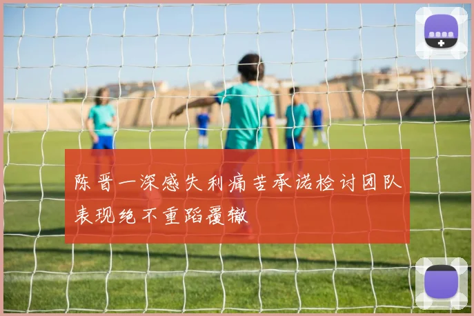 陈晋一深感失利痛苦承诺检讨团队表现绝不重蹈覆辙