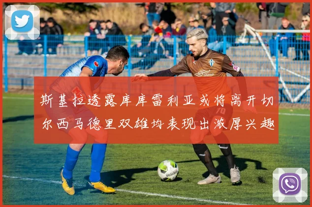 斯基拉透露库库雷利亚或将离开切尔西马德里双雄均表现出浓厚兴趣