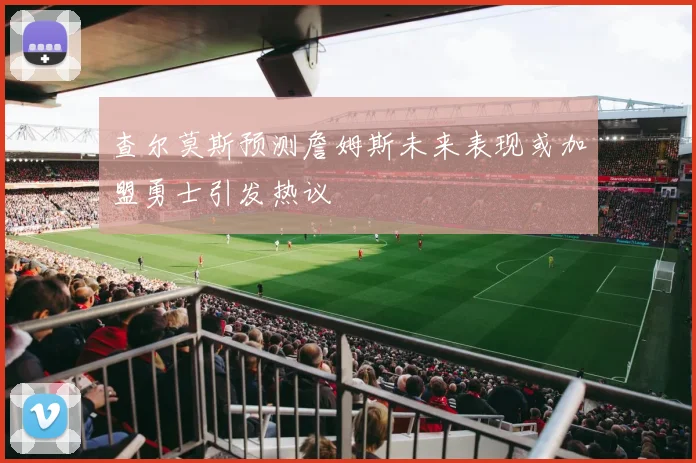 查尔莫斯预测詹姆斯未来表现或加盟勇士引发热议