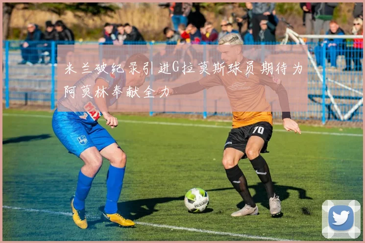 米兰破纪录引进G拉莫斯球员期待为阿莫林奉献全力
