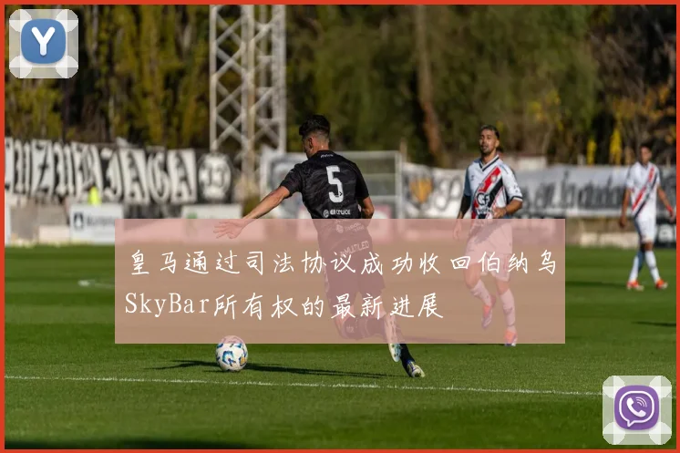 皇马通过司法协议成功收回伯纳乌SkyBar所有权的最新进展