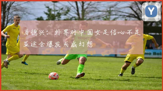 马德兴：外界对中国女足信心不足亚运会爆发或成幻想