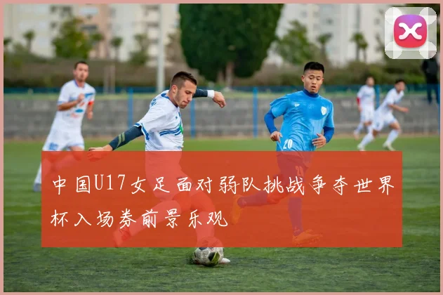中国U17女足面对弱队挑战争夺世界杯入场券前景乐观