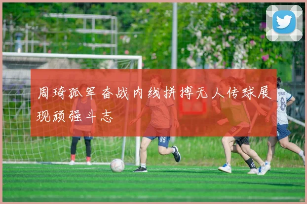 周琦孤军奋战内线拼搏无人传球展现顽强斗志