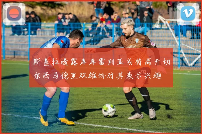 斯基拉透露库库雷利亚或将离开切尔西马德里双雄均对其表示兴趣